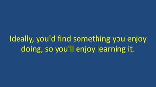 Ideally, you'd find something you enjoy
doing, so you'll enjoy learning it.
 