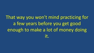 That way you won't mind practicing for
a few years before you get good
enough to make a lot of money doing
it.
 
