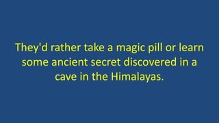 They'd rather take a magic pill or learn
some ancient secret discovered in a
cave in the Himalayas.
 