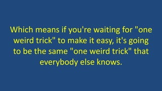 Which means if you're waiting for "one
weird trick" to make it easy, it's going
to be the same "one weird trick" that
everybody else knows.
 