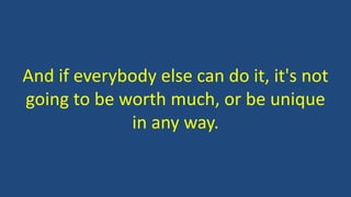And if everybody else can do it, it's not
going to be worth much, or be unique
in any way.
 