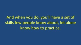 And when you do, you'll have a set of
skills few people know about, let alone
know how to practice.
 