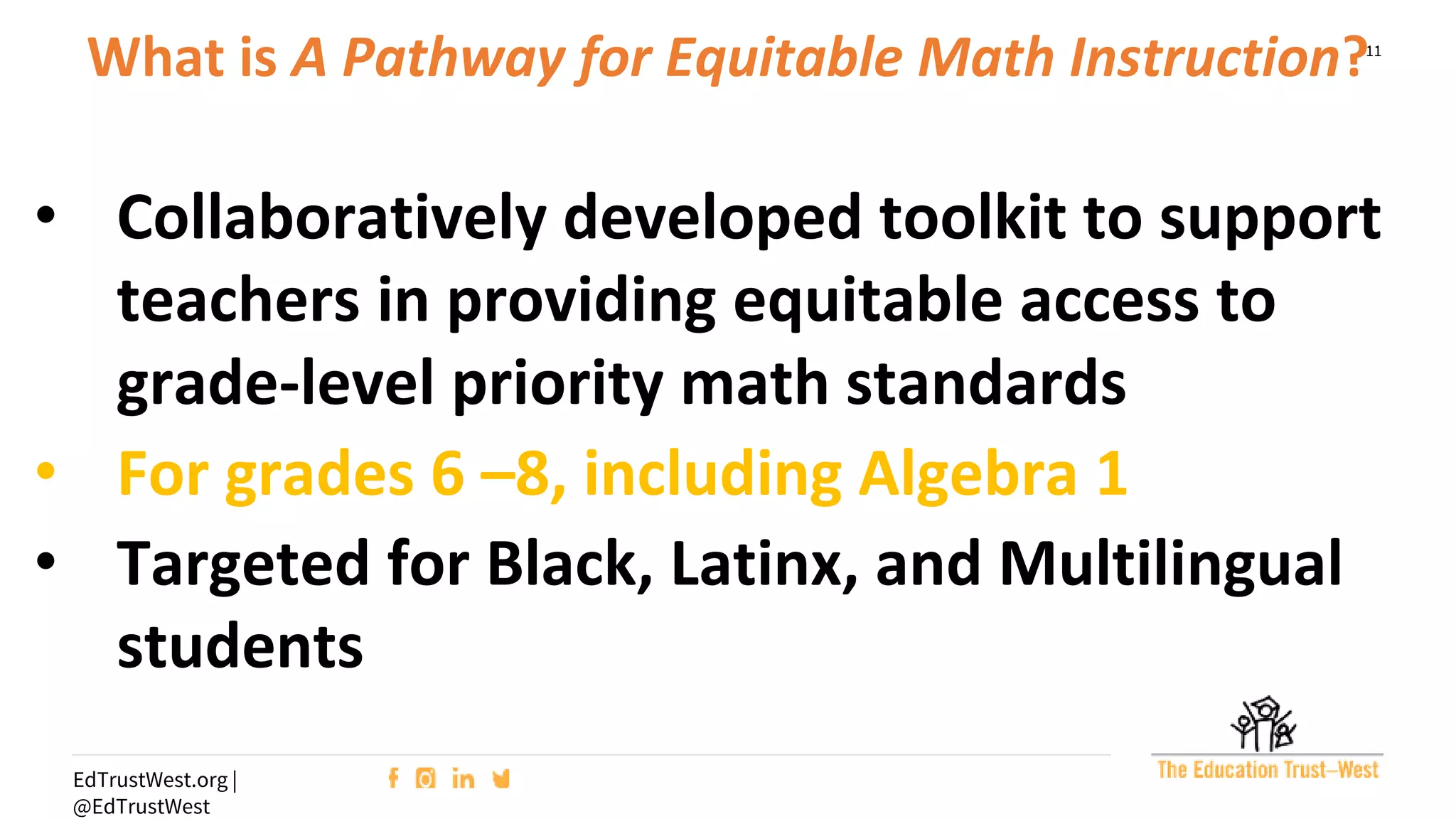 11
EdTrustWest.org |
@EdTrustWest
What is A Pathway for Equitable Math Instruction?
• Collaboratively developed toolkit to support
teachers in providing equitable access to
grade-level priority math standards
• For grades 6 –8, including Algebra 1
• Targeted for Black, Latinx, and Multilingual
students
 