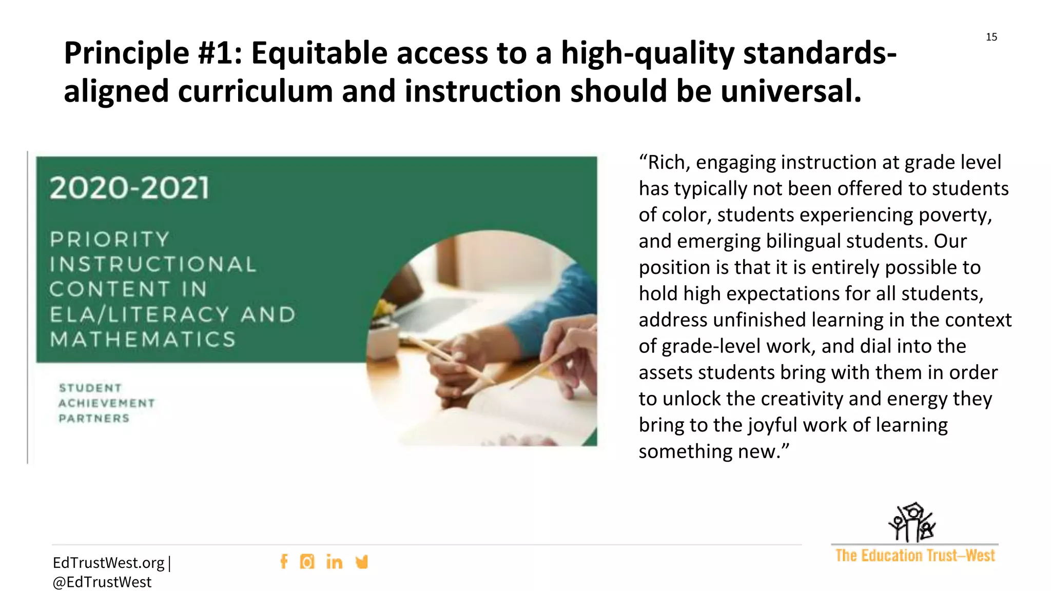 15
EdTrustWest.org |
@EdTrustWest
“Rich, engaging instruction at grade level
has typically not been offered to students
of color, students experiencing poverty,
and emerging bilingual students. Our
position is that it is entirely possible to
hold high expectations for all students,
address unfinished learning in the context
of grade-level work, and dial into the
assets students bring with them in order
to unlock the creativity and energy they
bring to the joyful work of learning
something new.”
Principle #1: Equitable access to a high-quality standards-
aligned curriculum and instruction should be universal.
 