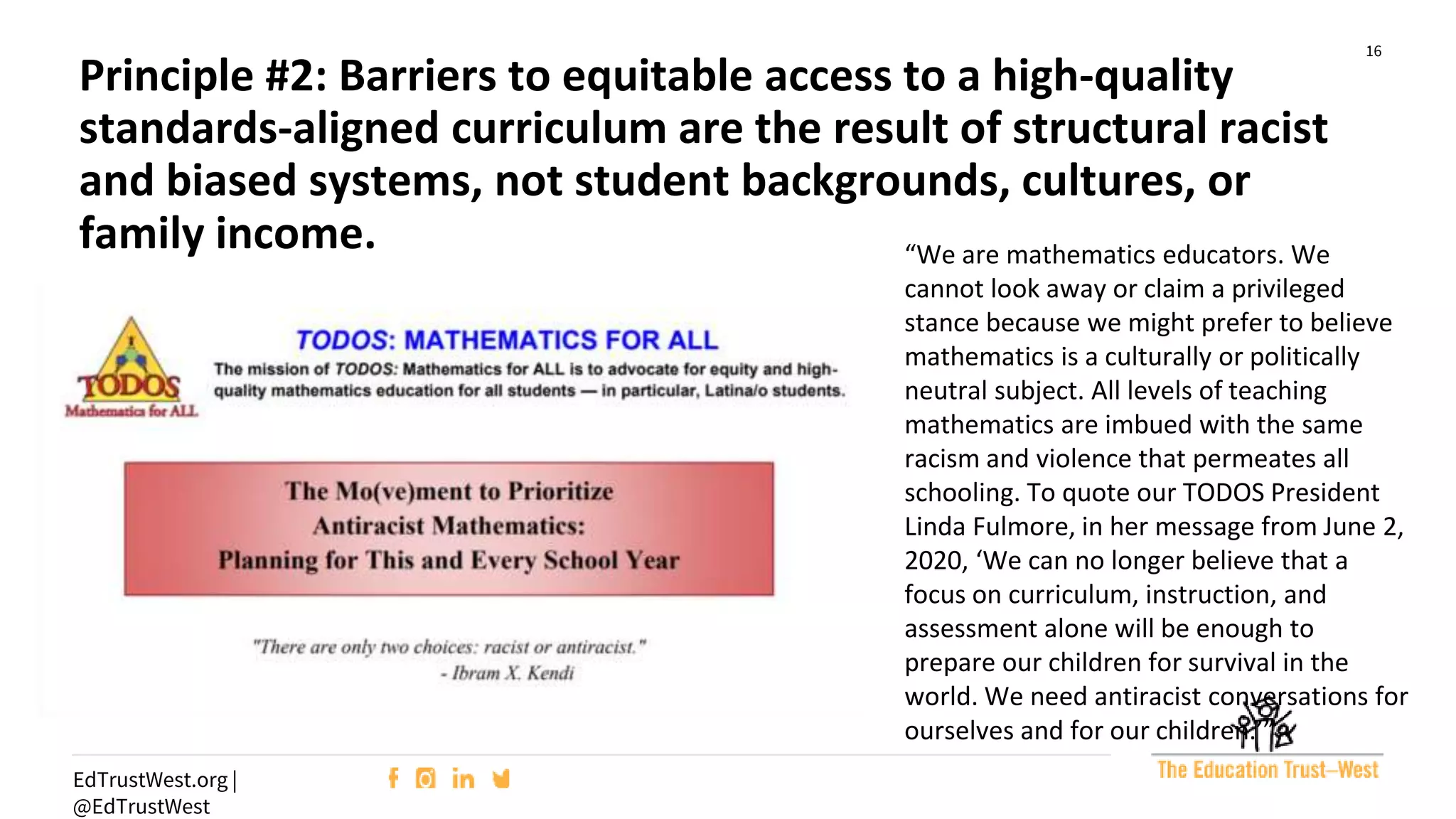 16
EdTrustWest.org |
@EdTrustWest
“We are mathematics educators. We
cannot look away or claim a privileged
stance because we might prefer to believe
mathematics is a culturally or politically
neutral subject. All levels of teaching
mathematics are imbued with the same
racism and violence that permeates all
schooling. To quote our TODOS President
Linda Fulmore, in her message from June 2,
2020, ‘We can no longer believe that a
focus on curriculum, instruction, and
assessment alone will be enough to
prepare our children for survival in the
world. We need antiracist conversations for
ourselves and for our children.’”
Principle #2: Barriers to equitable access to a high-quality
standards-aligned curriculum are the result of structural racist
and biased systems, not student backgrounds, cultures, or
family income.
 