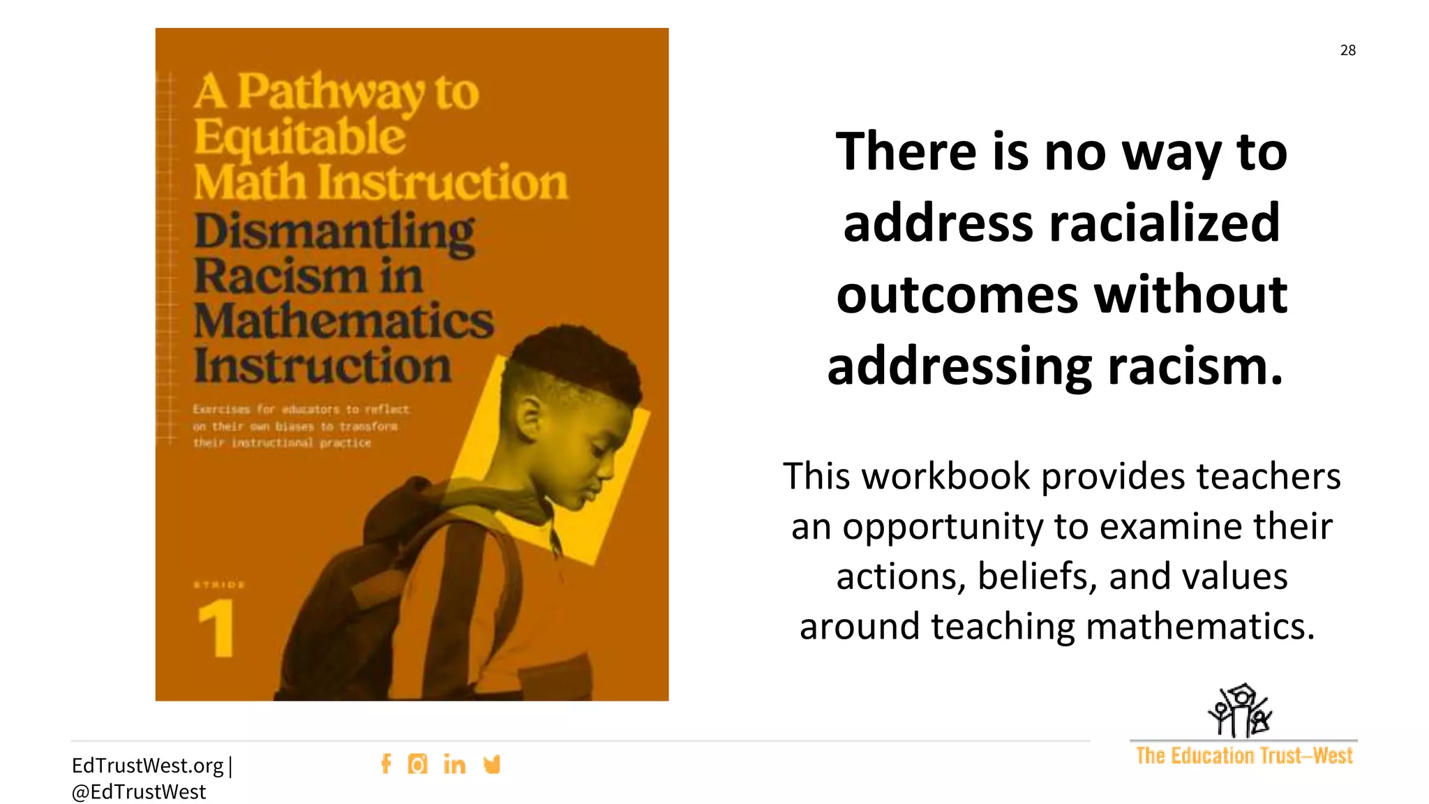 28
EdTrustWest.org |
@EdTrustWest
There is no way to
address racialized
outcomes without
addressing racism.
This workbook provides teachers
an opportunity to examine their
actions, beliefs, and values
around teaching mathematics.
 