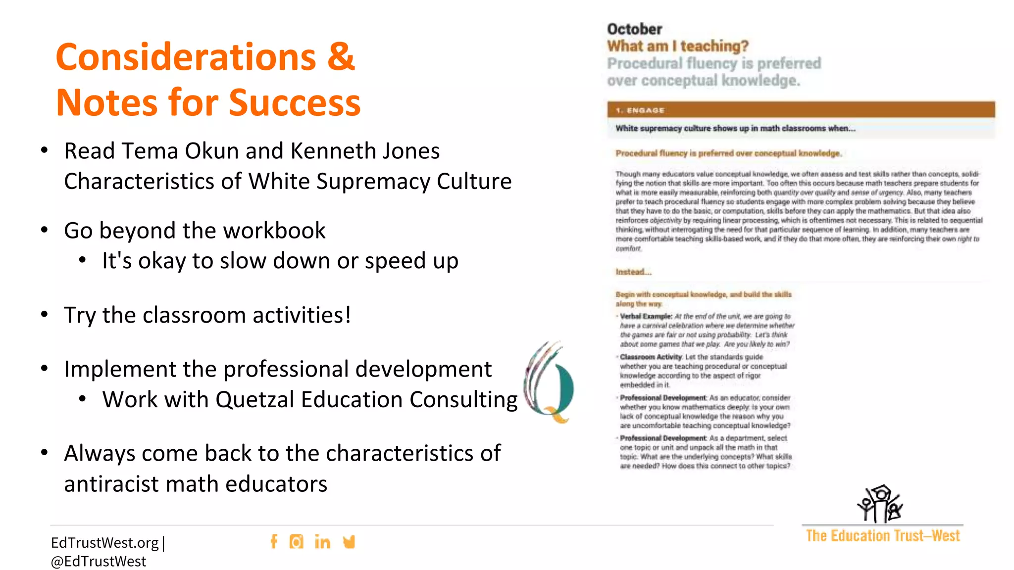 35
EdTrustWest.org |
@EdTrustWest
Considerations &
Notes for Success
• Read Tema Okun and Kenneth Jones
Characteristics of White Supremacy Culture
• Go beyond the workbook
• It's okay to slow down or speed up
• Try the classroom activities!
• Implement the professional development
• Work with Quetzal Education Consulting
• Always come back to the characteristics of
antiracist math educators
 