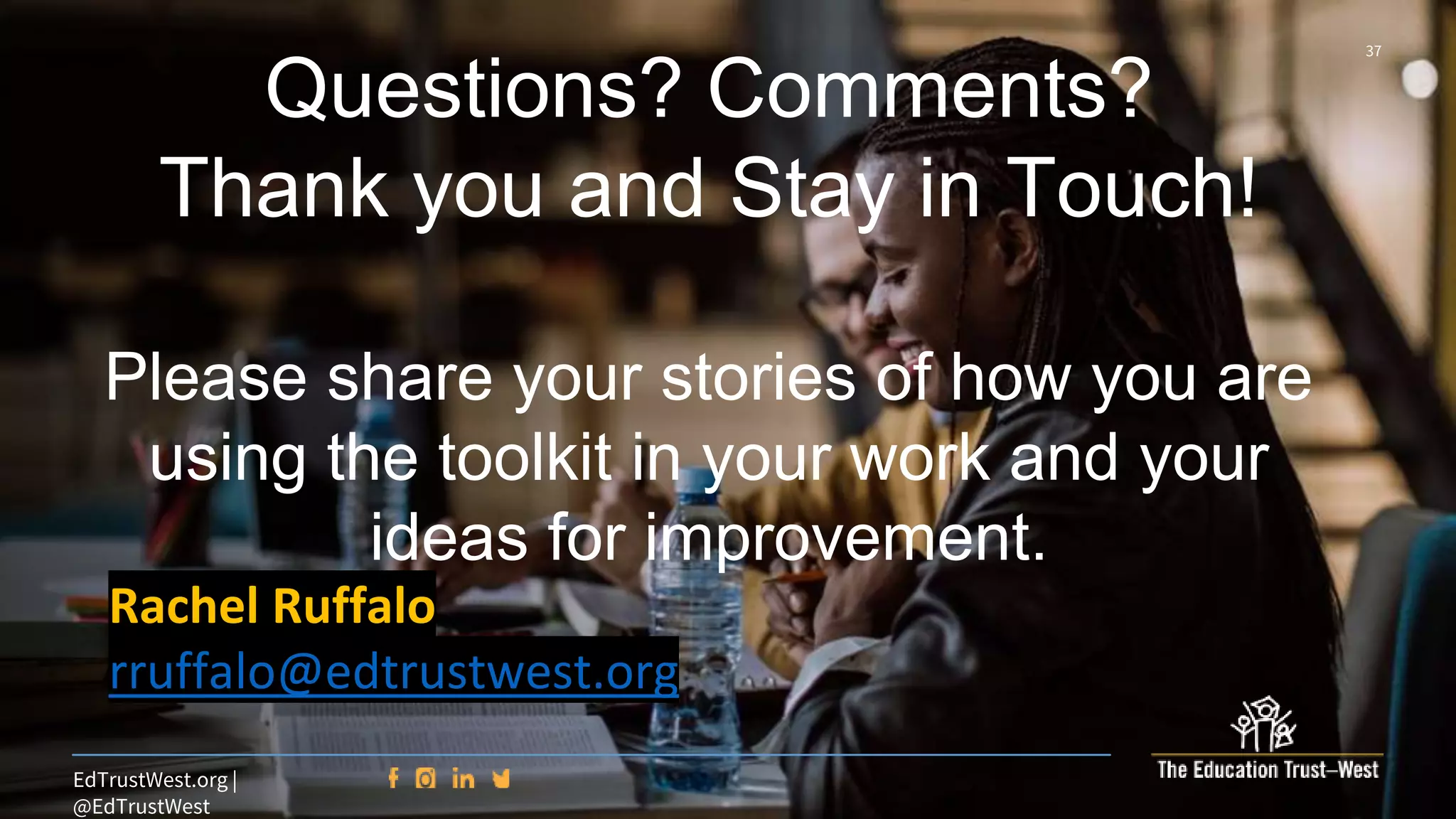 37
EdTrustWest.org |
@EdTrustWest
Questions? Comments?
Thank you and Stay in Touch!
Please share your stories of how you are
using the toolkit in your work and your
ideas for improvement.
Rachel Ruffalo
rruffalo@edtrustwest.org
 