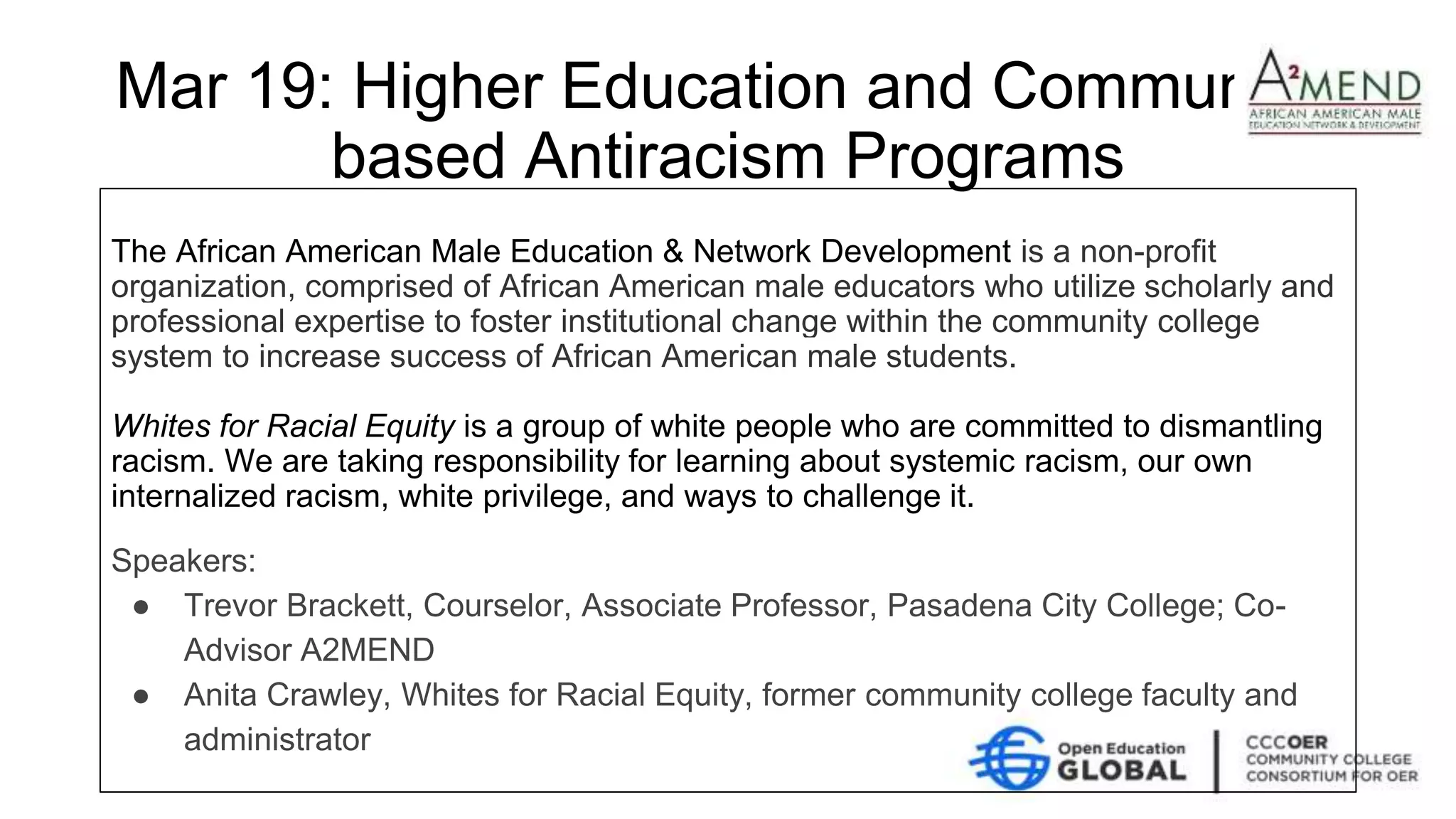 Mar 19: Higher Education and Community-
based Antiracism Programs
The African American Male Education & Network Development is a non-profit
organization, comprised of African American male educators who utilize scholarly and
professional expertise to foster institutional change within the community college
system to increase success of African American male students.
Whites for Racial Equity is a group of white people who are committed to dismantling
racism. We are taking responsibility for learning about systemic racism, our own
internalized racism, white privilege, and ways to challenge it.
Speakers:
● Trevor Brackett, Courselor, Associate Professor, Pasadena City College; Co-
Advisor A2MEND
● Anita Crawley, Whites for Racial Equity, former community college faculty and
administrator
 