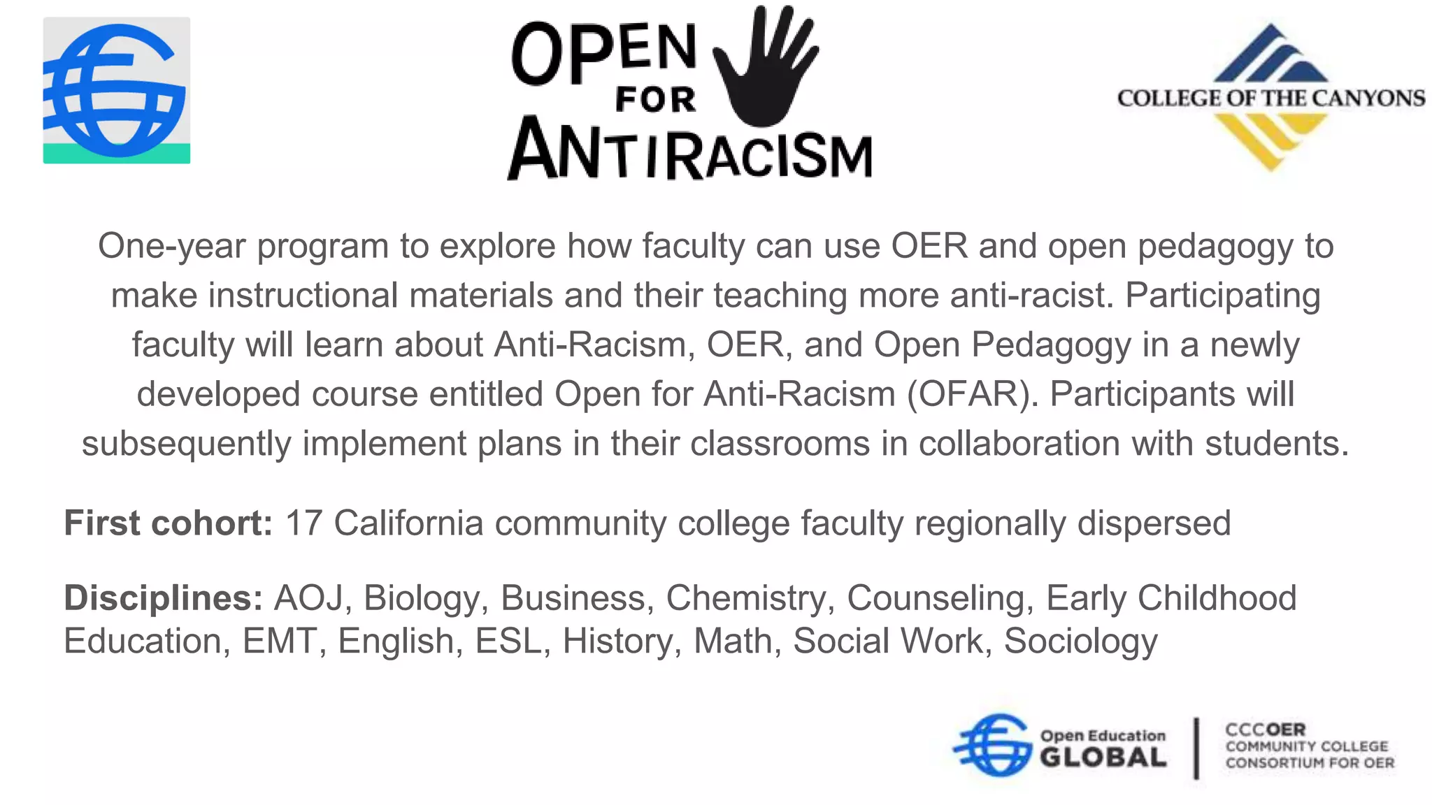 First cohort: 17 California community college faculty regionally dispersed
Disciplines: AOJ, Biology, Business, Chemistry, Counseling, Early Childhood
Education, EMT, English, ESL, History, Math, Social Work, Sociology
One-year program to explore how faculty can use OER and open pedagogy to
make instructional materials and their teaching more anti-racist. Participating
faculty will learn about Anti-Racism, OER, and Open Pedagogy in a newly
developed course entitled Open for Anti-Racism (OFAR). Participants will
subsequently implement plans in their classrooms in collaboration with students.
 