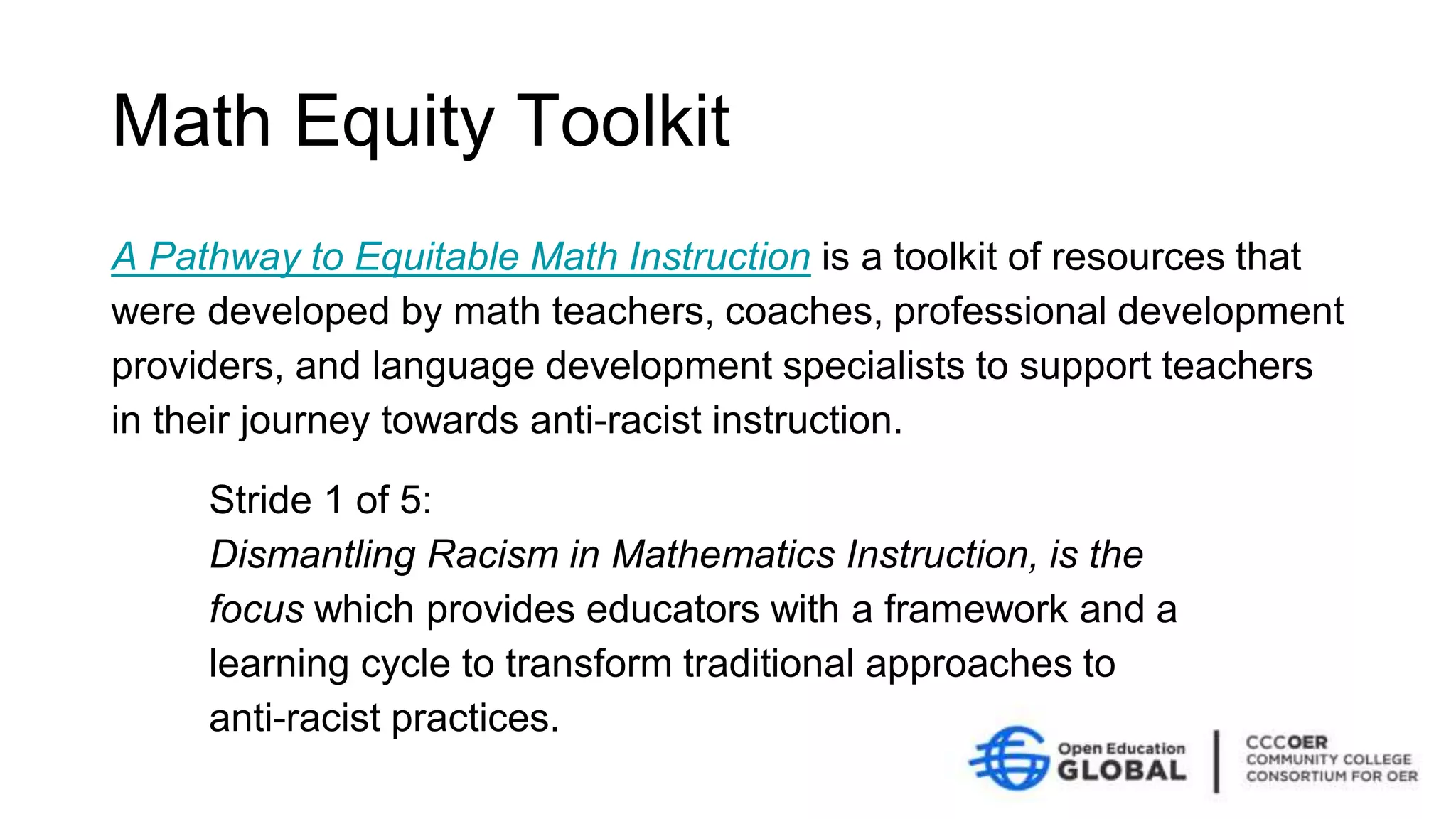 Math Equity Toolkit
A Pathway to Equitable Math Instruction is a toolkit of resources that
were developed by math teachers, coaches, professional development
providers, and language development specialists to support teachers
in their journey towards anti-racist instruction.
Stride 1 of 5:
Dismantling Racism in Mathematics Instruction, is the
focus which provides educators with a framework and a
learning cycle to transform traditional approaches to
anti-racist practices.
 