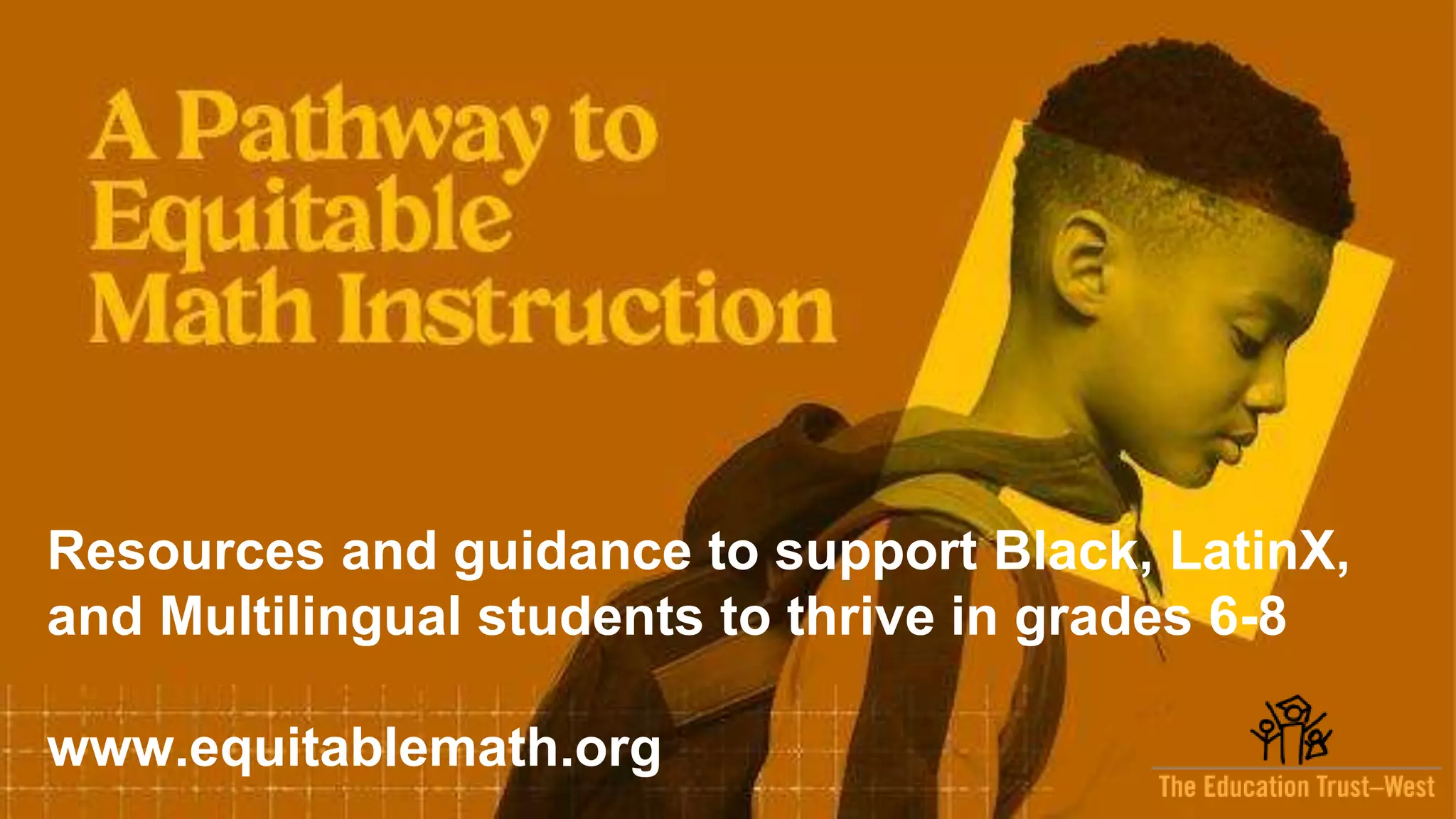 7
EdTrustWest.org |
@EdTrustWest
Resources and guidance to support Black, LatinX,
and Multilingual students to thrive in grades 6-8
www.equitablemath.org
 