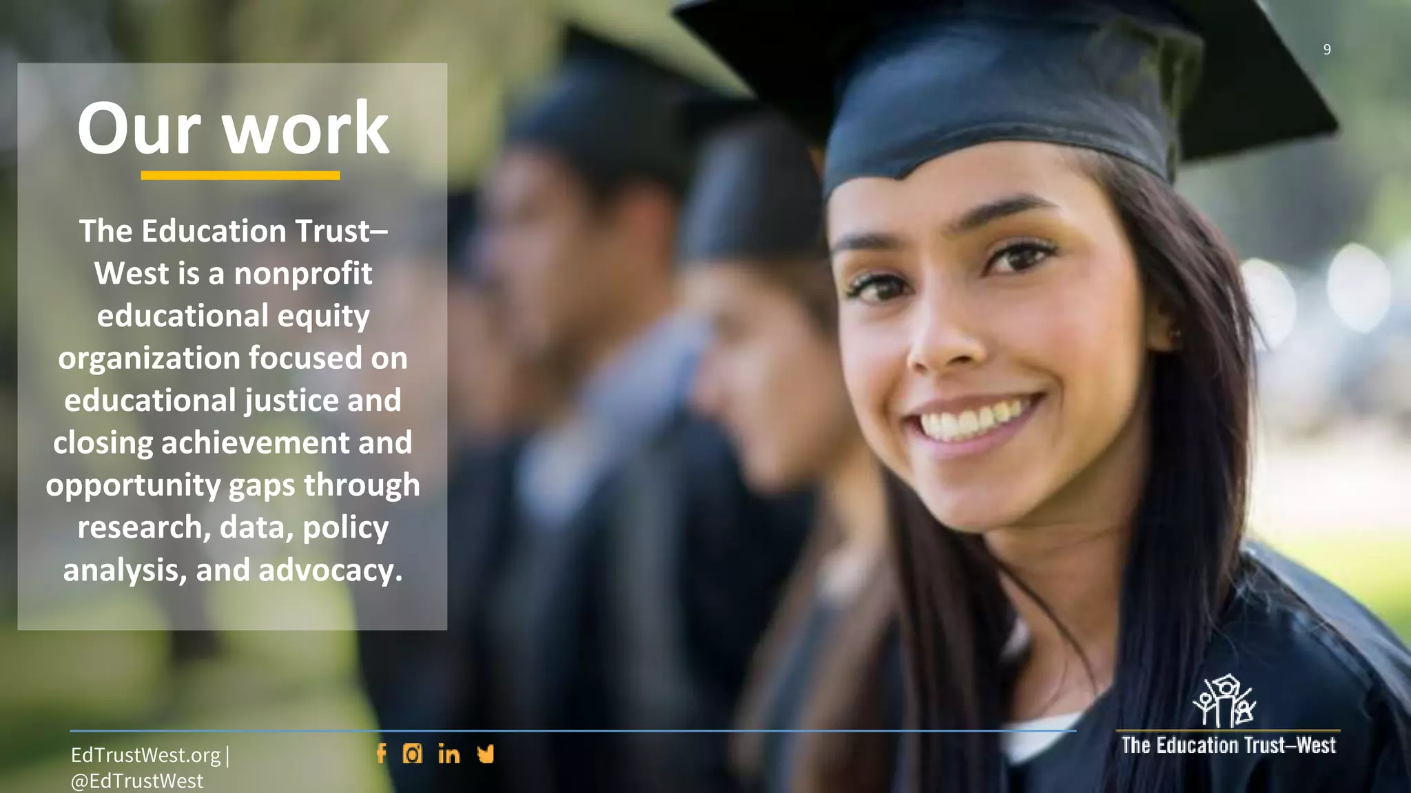 9
EdTrustWest.org |
@EdTrustWest
The Education Trust–
West is a nonprofit
educational equity
organization focused on
educational justice and
closing achievement and
opportunity gaps through
research, data, policy
analysis, and advocacy.
Our work
 