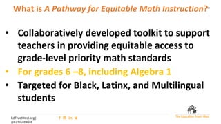 11
EdTrustWest.org |
@EdTrustWest
What is A Pathway for Equitable Math Instruction?
• Collaboratively developed toolkit to support
teachers in providing equitable access to
grade-level priority math standards
• For grades 6 –8, including Algebra 1
• Targeted for Black, Latinx, and Multilingual
students
 