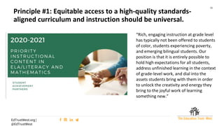 15
EdTrustWest.org |
@EdTrustWest
“Rich, engaging instruction at grade level
has typically not been offered to students
of color, students experiencing poverty,
and emerging bilingual students. Our
position is that it is entirely possible to
hold high expectations for all students,
address unfinished learning in the context
of grade-level work, and dial into the
assets students bring with them in order
to unlock the creativity and energy they
bring to the joyful work of learning
something new.”
Principle #1: Equitable access to a high-quality standards-
aligned curriculum and instruction should be universal.
 