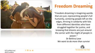 32
EdTrustWest.org |
@EdTrustWest
Freedom Dreaming
"Freedom dreaming is imagining worlds
that are just, representing people's full
humanity, centering people left on the
edges, thriving in solidarity with folx
from different identities who have
struggled together for justice, and
knowing that dreams are just around
the corner with the might of people in
power."
Dr Bettina Love
We want to do more than survive
 