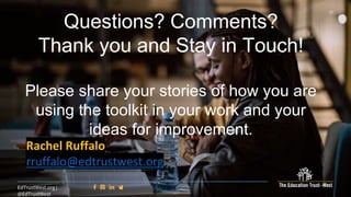37
EdTrustWest.org |
@EdTrustWest
Questions? Comments?
Thank you and Stay in Touch!
Please share your stories of how you are
using the toolkit in your work and your
ideas for improvement.
Rachel Ruffalo
rruffalo@edtrustwest.org
 
