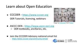 Learn about Open Education
● CCCOER - https://www.cccoer.org
OER Tutorials, licensing, webinars
● ASCCC OERi - https://www.asccc-oeri.org
○ OER textbooks, ancillaries, etc.
● Join the CCCOER Advisory national email list
○ https://www.cccoer.org/community-email/
Image by Wokandapix from Pixabay
 