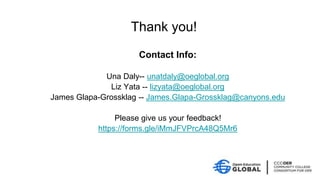 Contact Info:
Una Daly-- unatdaly@oeglobal.org
Liz Yata -- lizyata@oeglobal.org
James Glapa-Grossklag -- James.Glapa-Grossklag@canyons.edu
Please give us your feedback!
https://forms.gle/iMmJFVPrcA48Q5Mr6
Thank you!
 