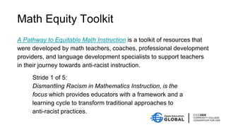 Math Equity Toolkit
A Pathway to Equitable Math Instruction is a toolkit of resources that
were developed by math teachers, coaches, professional development
providers, and language development specialists to support teachers
in their journey towards anti-racist instruction.
Stride 1 of 5:
Dismantling Racism in Mathematics Instruction, is the
focus which provides educators with a framework and a
learning cycle to transform traditional approaches to
anti-racist practices.
 