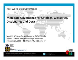 1
Copyright © 2018 Robert S. Seiner – KIK Consulting & Educational Services / TDAN.com
Non‐Invasive Data Governance™ is a trademark of Robert S. Seiner & KIK Consulting 
#RWDG @RSeiner
Metadata Governance for Catalogs, Glossaries, 
Dictionaries and Data
Monthly Webinar Series Hosted by DATAVERSITY
Robert S. Seiner – KIK Consulting / TDAN.com
February 21, 2019 – 11:00 a.m. PT / 2:00 p.m. ET
Real‐World Data Governance
 