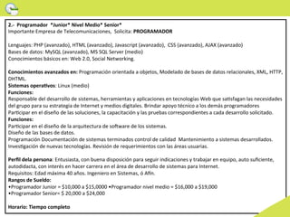 2.-­‐	
  	
  Programador	
  	
  *Junior*	
  Nivel	
  Medio*	
  Senior*	
  
Importante	
  Empresa	
  de	
  Telecomunicaciones,	
  	
  Solicita:	
  PROGRAMADOR	
  
	
  	
  
Lenguajes:	
  PHP	
  (avanzado),	
  HTML	
  (avanzado),	
  Javascript	
  (avanzado), 	
  CSS	
  (avanzado),	
  AJAX	
  (avanzado)	
  	
  
Bases	
  de	
  datos:	
  MySQL	
  (avanzado),	
  MS	
  SQL	
  Server	
  (medio)	
  	
  
Conocimientos	
  básicos	
  en:	
  Web	
  2.0,	
  Social	
  Networking.	
  
	
  	
  
Conocimientos	
  avanzados	
  en:	
  Programación	
  orientada	
  a	
  objetos,	
  Modelado	
  de	
  bases	
  de	
  datos	
  relacionales,	
  XML,	
  HTTP,	
  
DHTML.	
  
Sistemas	
  operaMvos:	
  Linux	
  (medio)	
  
Funciones:	
  
Responsable	
  del	
  desarrollo	
  de	
  sistemas,	
  herramientas	
  y	
  aplicaciones	
  en	
  tecnologías	
  Web	
  que	
  sa>sfagan	
  las	
  necesidades	
  
del	
  grupo	
  para	
  su	
  estrategia	
  de	
  Internet	
  y	
  medios	
  digitales.	
  Brindar	
  apoyo	
  técnico	
  a	
  los	
  demás	
  programadores	
  
Par>cipar	
  en	
  el	
  diseño	
  de	
  las	
  soluciones,	
  la	
  capacitación	
  y	
  las	
  pruebas	
  correspondientes	
  a	
  cada	
  desarrollo	
  solicitado.	
  
Funciones:	
  
Par>cipar	
  en	
  el	
  diseño	
  de	
  la	
  arquitectura	
  de	
  sonware	
  de	
  los	
  sistemas.	
  
Diseño	
  de	
  las	
  bases	
  de	
  datos.	
  
Programación	
  Documentación	
  de	
  sistemas	
  terminados	
  control	
  de	
  calidad	
  	
  Mantenimiento	
  a	
  sistemas	
  desarrollados.	
  
Inves>gación	
  de	
  nuevas	
  tecnologías.	
  Revisión	
  de	
  requerimientos	
  con	
  las	
  áreas	
  usuarias.	
  
	
  	
  
Perﬁl	
  dela	
  persona:	
  Entusiasta,	
  con	
  buena	
  disposición	
  para	
  seguir	
  indicaciones	
  y	
  trabajar	
  en	
  equipo,	
  auto	
  suﬁciente,	
  
autodidacta,	
  con	
  interés	
  en	
  hacer	
  carrera	
  en	
  el	
  área	
  de	
  desarrollo	
  de	
  sistemas	
  para	
  Internet.	
  
Requisitos:	
  Edad	
  máxima	
  40	
  años.	
  Ingeniero	
  en	
  Sistemas,	
  ó	
  Aon.	
  
Rangos	
  de	
  Sueldo:	
  
•Programador	
  Junior	
  =	
  $10,000	
  a	
  $15,0000	
  •Programador	
  nivel	
  medio	
  =	
  $16,000	
  a	
  $19,000	
  
•Programador	
  Senior=	
  $	
  20,000	
  a	
  $24,000	
  
	
  	
  
Horario:	
  Tiempo	
  completo	
  
 