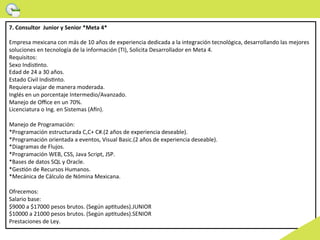 7.	
  Consultor	
  	
  Junior	
  y	
  Senior	
  *Meta	
  4*	
  
	
  
Empresa	
  mexicana	
  con	
  más	
  de	
  10	
  años	
  de	
  experiencia	
  dedicada	
  a	
  la	
  integración	
  tecnológica,	
  desarrollando	
  las	
  mejores	
  
soluciones	
  en	
  tecnología	
  de	
  la	
  información	
  (TI),	
  Solicita	
  Desarrollador	
  en	
  Meta	
  4.	
  
Requisitos:	
  
Sexo	
  Indis>nto.	
  
Edad	
  de	
  24	
  a	
  30	
  años.	
  
Estado	
  Civil	
  Indis>nto.	
  
Requiera	
  viajar	
  de	
  manera	
  moderada.	
  
Inglés	
  en	
  un	
  porcentaje	
  Intermedio/Avanzado.	
  
Manejo	
  de	
  Oﬃce	
  en	
  un	
  70%.	
  
Licenciatura	
  o	
  Ing.	
  en	
  Sistemas	
  (Aon).	
  
	
  	
  
Manejo	
  de	
  Programación:	
  
*Programación	
  estructurada	
  C,C+	
  C#.(2	
  años	
  de	
  experiencia	
  deseable).	
  
*Programación	
  orientada	
  a	
  eventos,	
  Visual	
  Basic.(2	
  años	
  de	
  experiencia	
  deseable).	
  
*Diagramas	
  de	
  Flujos.	
  
*Programación	
  WEB,	
  CSS,	
  Java	
  Script,	
  JSP.	
  
*Bases	
  de	
  datos	
  SQL	
  y	
  Oracle.	
  
*Ges>ón	
  de	
  Recursos	
  Humanos.	
  
*Mecánica	
  de	
  Cálculo	
  de	
  Nómina	
  Mexicana.	
  
	
  	
  
Ofrecemos:	
  
Salario	
  base:	
  
$9000	
  a	
  $17000	
  pesos	
  brutos.	
  (Según	
  ap>tudes).JUNIOR	
  
$10000	
  a	
  21000	
  pesos	
  brutos.	
  (Según	
  ap>tudes).SENIOR	
  
Prestaciones	
  de	
  Ley.	
  
 