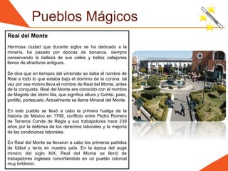 Pueblos Mágicos
Real del Monte
Hermosa ciudad que durante siglos se ha dedicado a la
minería, ha pasado por épocas de bonanza, siempre
conservando la belleza de sus calles y bellos callejones
llenos de atractivos antiguos.

Se dice que en tiempos del virreinato se daba el nombre de
Real a todo lo que estaba bajo el dominio de la corona, tal
vez por ese motivo lleva el nombre de Real del Monte, antes
de la conquista, Real del Monte era conocido con el nombre
de Magotsi del otomí Ma, que significa altura y Gohtsi, paso,
portillo, portezuelo. Actualmente se llama Mineral del Monte.

En este pueblo se llevó a cabo la primera huelga de la
historia de México en 1799, conflicto entre Pedro Romero
de Terreros Conde de Regla y sus trabajadores hace 239
años por la defensa de los derechos laborales y la mejoría
de las condiciones laborales.

En Real del Monte se llevaron a cabo los primeros partidos
de fútbol y tenis en nuestro país. En la época del auge
minero del siglo XIX, Real del Monte se llenó de
trabajadores ingleses convirtiéndolo en un pueblo colonial
muy británico.
 