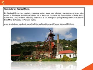 Qué visitar en Real del Monte.

En Real del Monte, hay muchas cosas que visitar, sobre todo iglesias y ex centros mineros, tales
como: la Parroquia de Nuestra Señora de la Asunción, fundada por franciscanos; Capilla de La
Santa Vera Cruz, de estilo barroco y se localiza al sur de la plaza principal del pueblo; el Museo de
Sitio Mina de Acosta; el Panteón Inglés.

A los alrededores puedes ir hacia los Prismas Basálticos y al Parque Nacional El Chico.
 