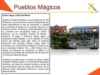 Pueblos Mágicos
Cómo Llegar a Real del Monte

Desde la Ciudad de México, es una distancia de 120
kilómetros, que se recorren en aproximadamente dos
horas dependiendo el tipo de transporte, si utilizas
bus comercial el tiempo es un poquito más pero no
demoras mucho. Si vienes en automóvil debes salir a
la carretera por insurgentes hasta la salida a
Pachuca, por la carretera Federal 85 México -
Pachuca. Al llegar a Pachuca, debes seguir el
Boulevard Felipe Ángeles y en la Glorieta 24 horas
tomar ala derecha para salir sobre el siguiente
Boulevard Luis Donaldo Colosio, seguir hasta el
entronque con el libramiento Federal a Tampico que
es la carretera Federal 105, a 500 metros más o
menos de distancia se encuentra la salida a la
carretera del corredor de la Montaña de ahí solo son
15 minutos a Real del Monte.

También se puede hacer en lineas de buses, desde
el Distrito Federal, debes ir a la Central de Autobuses
del Norte, ahí salen en diversos horarios y lineas de
auto transportes para la ciudad de Pachuca, ya en
Pachuca salen transportes colectivos y buses para
Real del Monte.
 