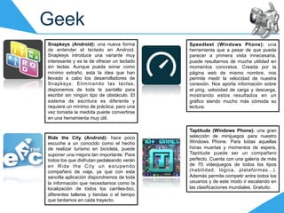 Geek
Snapkeys (Android): una nueva forma         Speedtest (Windows Phone): una
de entender el teclado en Android.          herramienta que a pesar de que pueda
Snapkeys introduce una variante muy         parecer a primera vista innecesaria,
interesante y es la de ofrecer un teclado   puede resultarnos de mucha utilidad en
sin teclas. Aunque pueda sonar como         momentos concretos. Creada por la
mínimo extraño, esta la idea que han        página web de mismo nombre, nos
llevado a cabo los desarrolladores de       permite medir la velocidad de nuestra
Snapkeys. Eliminando las teclas,            conexión. Nos aporta información sobre
disponemos de toda la pantalla para         el ping, velocidad de carga y descarga,
escribir sin ningún tipo de obstáculo. El   mostrando estos resultados en un
sistema de escritura es diferente y         gráfico siendo mucho más cómoda su
requiere un mínimo de práctica, pero una    lectura.
vez tomada la medida puede convertirse
en una herramienta muy útil.

                                            Taptitude (Windows Phone): una gran
Ride the City (Android): hace poco          selección de minijuegos para nuestro
escuche a un conocido como el hecho         Windows Phone. Para todas aquellas
de realizar turismo en bicicleta, puede     horas muertas y momentos de espera,
suponer una mejora tan importante. Para     Taptitude puede ser un compañero
todos los que disfrutan pedaleando verán    perfecto. Cuenta con una galería de más
en Ride the City un estupendo               de 70 videojuegos de todos los tipos
compañero de viaje, ya que con esta         (habilidad, lógica, plataformas...).
sencilla aplicación dispondremos de toda    Además permite competir entre todos los
la información que necesitamos como la      usuarios y de este modo ir escalando en
localización de todos los carriles-bici,    las clasificaciones mundiales. Gratuito.
diferentes talleres y tiendas o el tiempo
que tardamos en cada trayecto.
 