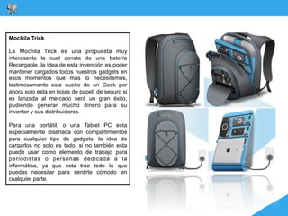 Mochila Trick

La Mochila Trick es una propuesta muy
interesante la cual consta de una batería
Recargable, la idea de esta invención es poder
mantener cargados todos nuestros gadgets en
esos momentos que mas lo necesitemos,
lastimosamente este sueño de un Geek por
ahora solo esta en hojas de papel, de seguro si
es lanzada al mercado será un gran éxito,
pudiendo generar mucho dinero para su
inventor y sus distribuidores.

Para una portátil, o una Tablet PC esta
especialmente diseñada con compartimientos
para cualquier tipo de gadgets, la idea de
cargarlos no solo es todo, si no también esta
puede usar como elemento de trabajo para
periodistas o personas dedicada a la
informática, ya que esta trae todo lo que
puedas necesitar para sentirte cómodo en
cualquier parte.
 