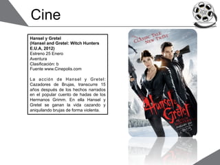 Cine
Hansel y Gretel
(Hansel and Gretel: Witch Hunters
E.U.A, 2012)
Estreno 25 Enero
Aventura
Clasificación: b
Fuente www.Cinepolis.com

La acción de Hansel y Gretel:
Cazadores de Brujas, transcurre 15
años después de los hechos narrados
en el popular cuento de hadas de los
Hermanos Grimm. En ella Hansel y
Gretel se ganan la vida cazando y
aniquilando brujas de forma violenta.
 