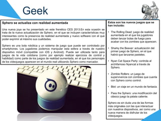 Geek
Sphero se actualiza con realidad aumentada                                             Estos son los nuevos juegos que se
                                                                                       han incluido:
Una nueva joya se ha presentado en este frenético CES 2013.En esta ocasión se
trata de la nueva actualización de Sphero, en el que se incluyen características muy   •  The Rolling Dead: juego de realidad
interesantes como la presencia de realidad aumentada y nuevo software con el que          aumentada en el que los jugadores
poder exprimir al máximo sus cualidades.                                                  deben lanzar bolas de fuego para
                                                                                          acabar con los zombies que aparecen.
Sphero es una bola robótica y un sistema de juego que puede ser controlado por
smartphones. Los jugadores podemos manipular esta esfera a través de nuestro           •  Sharky the Beaver: actualización del
dispositivo móvil (compatible con iOS y Android). Puede ser utilizada tanto para          primer juego de Sphero, en el que
juegos de la vida cotidiana (como por ejemplo realizar ejercicios de control y            habrá que lanzarse pasteles.
habilidad) como parte de los juegos de realidad aumentada, en el que los personajes
de los videojuegos aparecen en el mundo real utilizando Sphero como marcador.          •  Nyan Cat Space Party: controla al
                                                                                          archifamoso Nyancat a través de
                                                                                          Sphero.

                                                                                       •  Zombie Rollers: un juego de
                                                                                          supervivencia con zombies que cuenta
                                                                                          con Sphero como control.

                                                                                       •  Blot: un viaje en un mundo de fantasía.

                                                                                       •  Pass the Sphero: una modificación del
                                                                                          clásico juego la patata caliente.

                                                                                       Sphero es sin duda una de las formas
                                                                                       más originales con las que interactuar
                                                                                       con nuestros dispositivos, así como una
                                                                                       nueva manera de disfrutar de los
                                                                                       videojuegos.
 