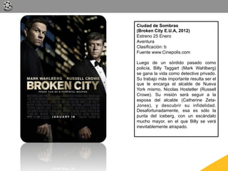 Ciudad de Sombras
(Broken City E.U.A, 2012)
Estreno 25 Enero
Aventura
Clasificación: b
Fuente www.Cinepolis.com

Luego de un sórdido pasado como
policía, Billy Taggart (Mark Wahlberg)
se gana la vida como detective privado.
Su trabajo más importante resulta ser el
que le encarga el alcalde de Nueva
York mismo, Nicolas Hostetler (Russell
Crowe). Su misión será seguir a la
esposa del alcalde (Catherine Zeta-
Jones), y descubrir su infidelidad.
Desafortunadamente, esa es sólo la
punta del iceberg, con un escándalo
mucho mayor, en el que Billy se verá
inevitablemente atrapado.
 