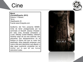 Cine
Mamá
(Canadá/España, 2013)
Estreno 1 Febrero
Terror
Clasificación: B
Fuente www.Cinepolis.com

Guillermo del Toro presenta MAMÁ.
Cinta de terror protagonizada por la
nominada al Oscar® Jessica Chastain.
En esta cinta, Annabel (Chastain) y
Lucas (Nikolaj Coster-Waldau) deberán
hacerse cargo de sus dos sobrinas, dos
pequeñas que desaparecieron en el
bosque el mismo día que su mare fue
asesinada. Años después empiezan una
nueva vida pero descubren que alguien o
algo sigue queriendo arroparlas por la
noche; por lo que tal vez nunca
estuvieron solas.
 