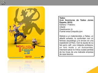 Tadeo
(Las Aventuras de Tadeo Jones
España, 2012)
Estreno 1 Febrero
Infantil
Clasificación: A
Fuente www.Cinepolis.com

Debido a un malentendido, a Tadeo, un
albañil soñador, lo confunden con un
famoso arqueólogo y lo envían en una
expedición al Perú. Con la ayuda de su
fiel perro Jeff, una intrépida profesora,
un loro mudo y un buscavidas,
intentará salvar la mítica ciudad perdida
de los Incas de una malvada empresa
de caza tesoros.
 