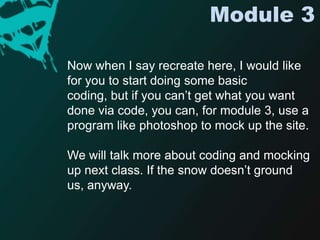 Module 3Now when I say recreate here, I would like for you to start doing some basic coding, but if you can’t get what you want done via code, you can, for module 3, use a program like photoshop to mock up the site.We will talk more about coding and mocking up next class. If the snow doesn’t ground us, anyway. 