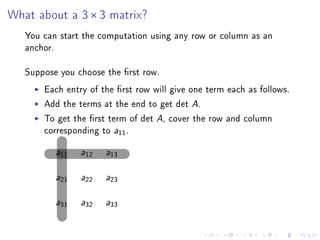 What about a 3 × 3 matrix?
   You can start the computation using any row or column as an
   anchor.

   Suppose you choose the rst row.
       Each entry of the rst row will give one term each as follows.
       Add the terms at the end to get det A.
       To get the rst term of det A, cover the row and column
       corresponding to a11 .

          a11   a12   a13



          a21   a22   a23



          a31   a32   a33
 