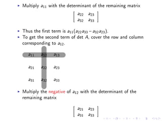 Multiply   a11   with the determinant of the remaining matrix
                              a22    a23

                              a32    a33



Thus the rst term is a11 (a22 a33 − a32 a23 ).
To get the second term of det A, cover the row and column
corresponding to a12 .

  a11      a12     a13



  a21      a22     a23



  a31      a32     a33



Multiply the negative of    a12   with the determinant of the
remaining matrix

                              a21    a23

                              a31    a33
 