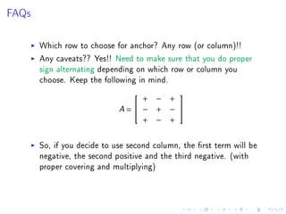 FAQs

       Which row to choose for anchor? Any row (or column)!!
       Any caveats?? Yes!! Need to make sure that you do proper
       sign alternating depending on which row or column you
       choose. Keep the following in mind.
                                      
                                 + − +
                             A= − + − 
                                 + − +


       So, if you decide to use second column, the rst term will be
       negative, the second positive and the third negative. (with
       proper covering and multiplying)
 