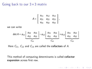 Going back to our 3 × 3 matrix

                                                                
                                            a11    a12    a13

                                  A    =   a21    a22    a23    ,
                                            a31    a32    a33


   we can write
                            a22    a23              a21    a23              a21    a22
       det A = a11                          −a12                     +a13
                            a32    a33              a31    a33              a31    a32


                                 C11                     C12                     C13

    Here   C11   ,   C12   and   C13   are called the     cofactors of      A.


   This method of computing determinants is called                      cofactor
   expansion across rst row.
 