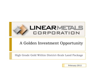A Golden Investment Opportunity


High Grade Gold Within District-Scale Land Package


                                       February 2012
 