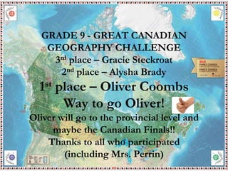 GRADE 9 - GREAT CANADIAN
GEOGRAPHY CHALLENGE
3rd place – Gracie Steckroat
2nd place – Alysha Brady
1st place – Oliver Coombs
Way to go Oliver!
Oliver will go to the provincial level and
maybe the Canadian Finals!!
Thanks to all who participated
(including Mrs. Perrin)
 