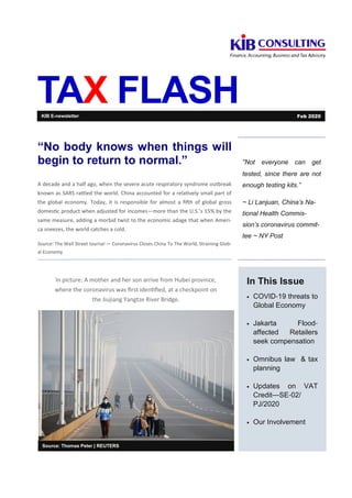 TAX FLASH
“Not everyone can get
tested, since there are not
enough testing kits.”
~ Li Lanjuan, China’s Na-
tional Health Commis-
sion’s coronavirus commit-
tee ~ NY Post
In This Issue
• COVID-19 threats to
Global Economy
• Jakarta Flood-
affected Retailers
seek compensation
• Omnibus law & tax
planning
• Updates on VAT
Credit—SE-02/
PJ/2020
• Our Involvement
Source: Thomas Peter | REUTERS
“No body knows when things will
begin to return to normal.”
A decade and a half ago, when the severe acute respiratory syndrome outbreak
known as SARS ra led the world. China accounted for a rela vely small part of
the global economy. Today, it is responsible for almost a ﬁ"h of global gross
domes c product when adjusted for incomes—more than the U.S.’s 15% by the
same measure, adding a morbid twist to the economic adage that when Ameri-
ca sneezes, the world catches a cold.
Source: The Wall Street Journal — Coronavirus Closes China To The World, Straining Glob-
al Economy
KIB E-newsletter Feb 2020
In picture: A mother and her son arrive from Hubei province,
where the coronavirus was ﬁrst iden ﬁed, at a checkpoint on
the Jiujiang Yangtze River Bridge.
 