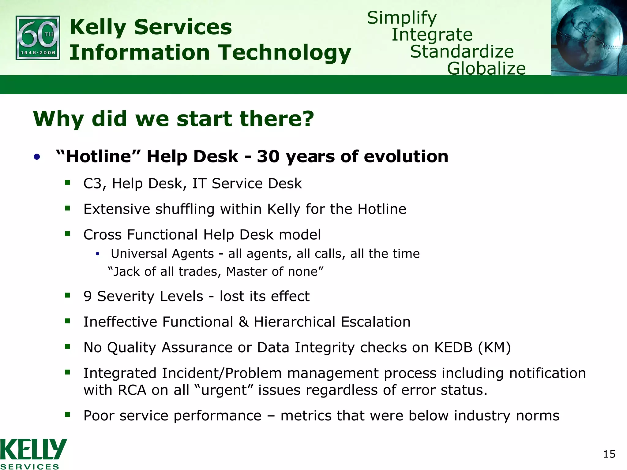 Why did we start there? “ Hotline” Help Desk - 30 years of evolution C3, Help Desk, IT Service Desk Extensive shuffling within Kelly for the Hotline Cross Functional Help Desk model Universal Agents - all agents, all calls, all the time “ Jack of all trades, Master of none” 9 Severity Levels - lost its effect Ineffective Functional & Hierarchical Escalation No Quality Assurance or Data Integrity checks on KEDB (KM) Integrated Incident/Problem management process including notification with RCA on all “urgent” issues regardless of error status. Poor service performance – metrics that were below industry norms 