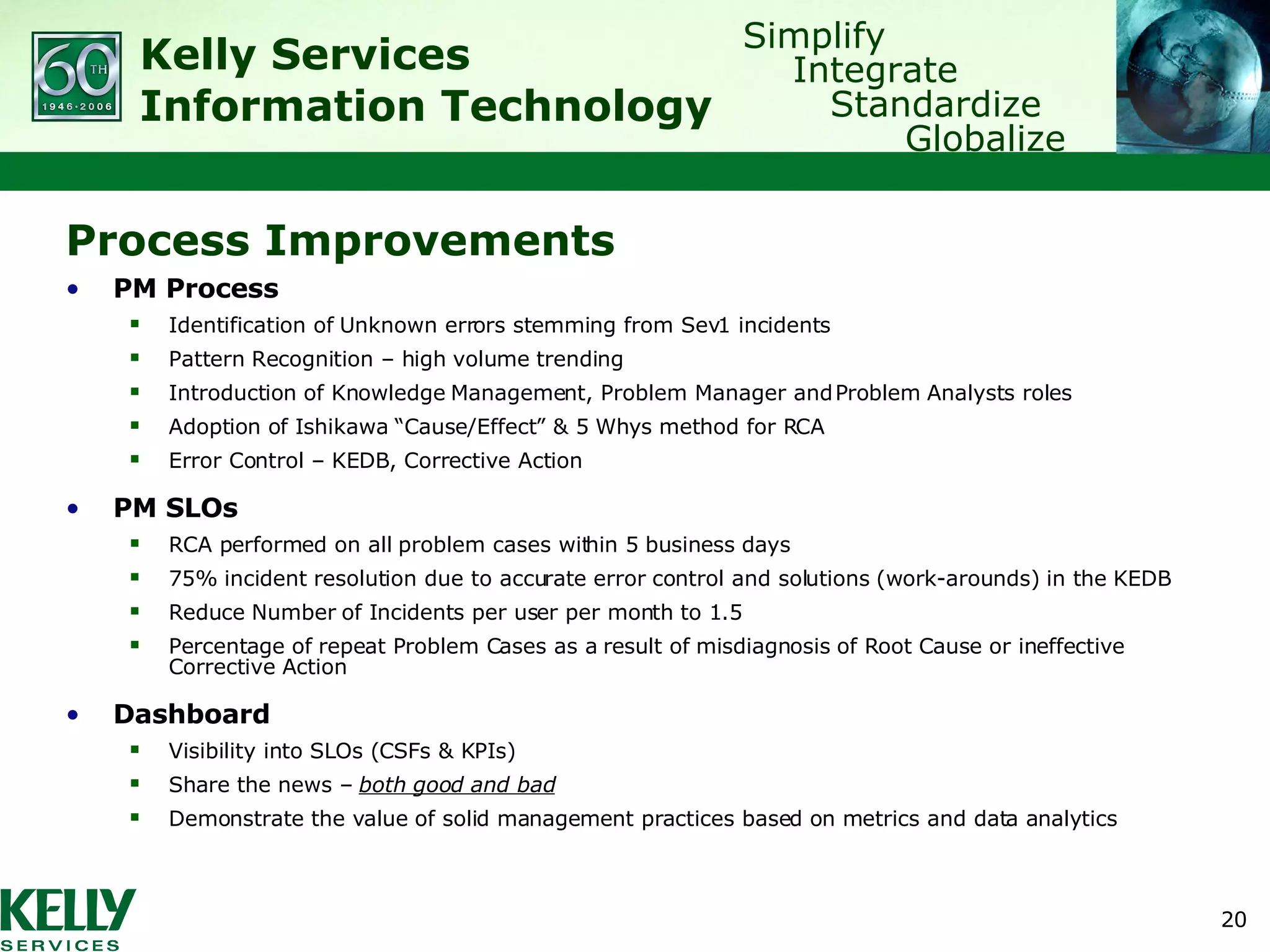 Process Improvements PM Process Identification of Unknown errors stemming from Sev1 incidents Pattern Recognition – high volume trending Introduction of Knowledge Management, Problem Manager and Problem Analysts roles Adoption of Ishikawa “Cause/Effect” & 5 Whys method for RCA Error Control – KEDB, Corrective Action PM SLOs RCA performed on all problem cases within 5 business days 75% incident resolution due to accurate error control and solutions (work-arounds) in the KEDB Reduce Number of Incidents per user per month to 1.5 Percentage of repeat Problem Cases as a result of misdiagnosis of Root Cause or ineffective Corrective Action Dashboard Visibility into SLOs (CSFs & KPIs) Share the news –  both good and bad Demonstrate the value of solid management practices based on metrics and data analytics 