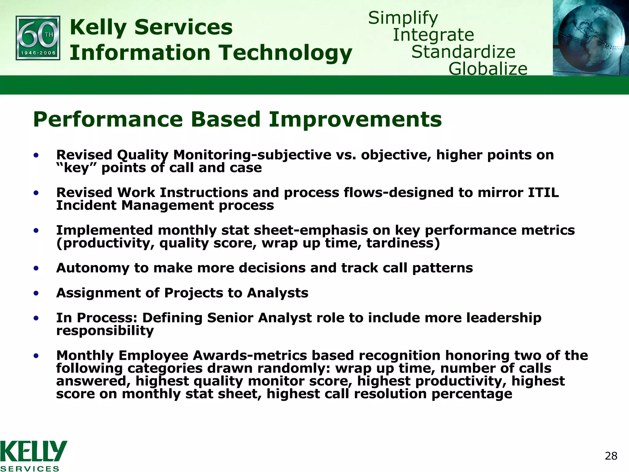 Performance Based Improvements Revised Quality Monitoring-subjective vs. objective, higher points on “key” points of call and case Revised Work Instructions and process flows-designed to mirror ITIL Incident Management process Implemented monthly stat sheet-emphasis on key performance metrics (productivity, quality score, wrap up time, tardiness) Autonomy to make more decisions and track call patterns Assignment of Projects to Analysts In Process: Defining Senior Analyst role to include more leadership responsibility Monthly Employee Awards-metrics based recognition honoring two of the following categories drawn randomly: wrap up time, number of calls answered, highest quality monitor score, highest productivity, highest score on monthly stat sheet, highest call resolution percentage 
