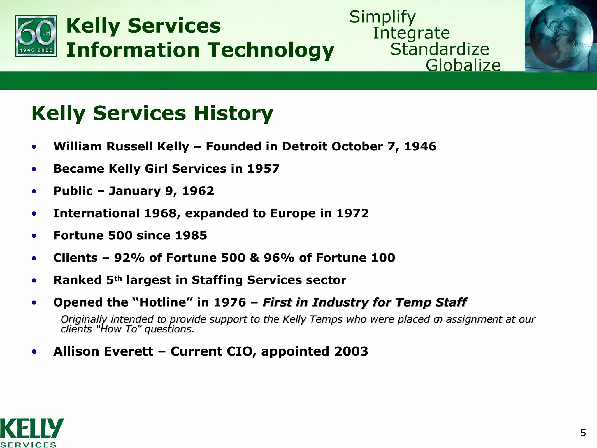 Kelly Services History William Russell Kelly – Founded in Detroit October 7, 1946 Became Kelly Girl Services in 1957 Public – January 9, 1962 International 1968, expanded to Europe in 1972 Fortune 500 since 1985 Clients – 92% of Fortune 500 & 96% of Fortune 100 Ranked 5 th  largest in Staffing Services sector Opened the “Hotline” in 1976 –  First in Industry for Temp Staff Originally intended to provide support to the Kelly Temps who were placed on assignment at our clients “How To” questions. Allison Everett – Current CIO, appointed 2003 