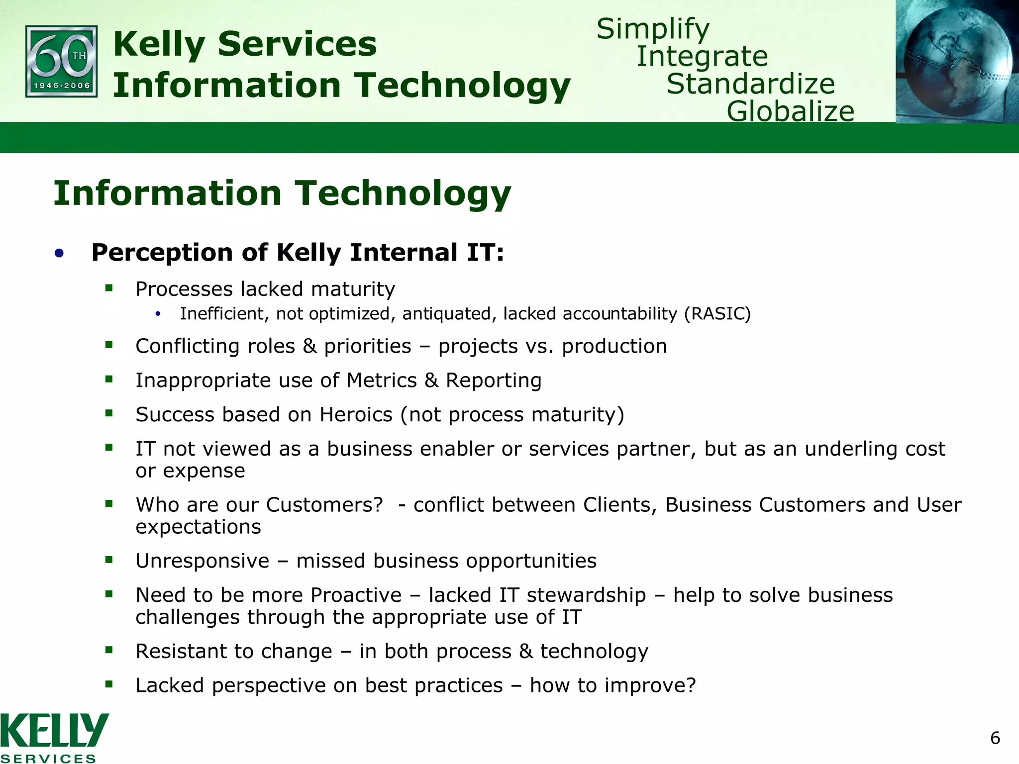 Information Technology Perception of Kelly Internal IT: Processes lacked maturity Inefficient, not optimized, antiquated, lacked accountability (RASIC) Conflicting roles & priorities – projects vs. production Inappropriate use of Metrics & Reporting Success based on Heroics (not process maturity) IT not viewed as a business enabler or services partner, but as an underling cost or expense Who are our Customers?  - conflict between Clients, Business Customers and User expectations Unresponsive – missed business opportunities Need to be more Proactive – lacked IT stewardship – help to solve business challenges through the appropriate use of IT Resistant to change – in both process & technology Lacked perspective on best practices – how to improve? 